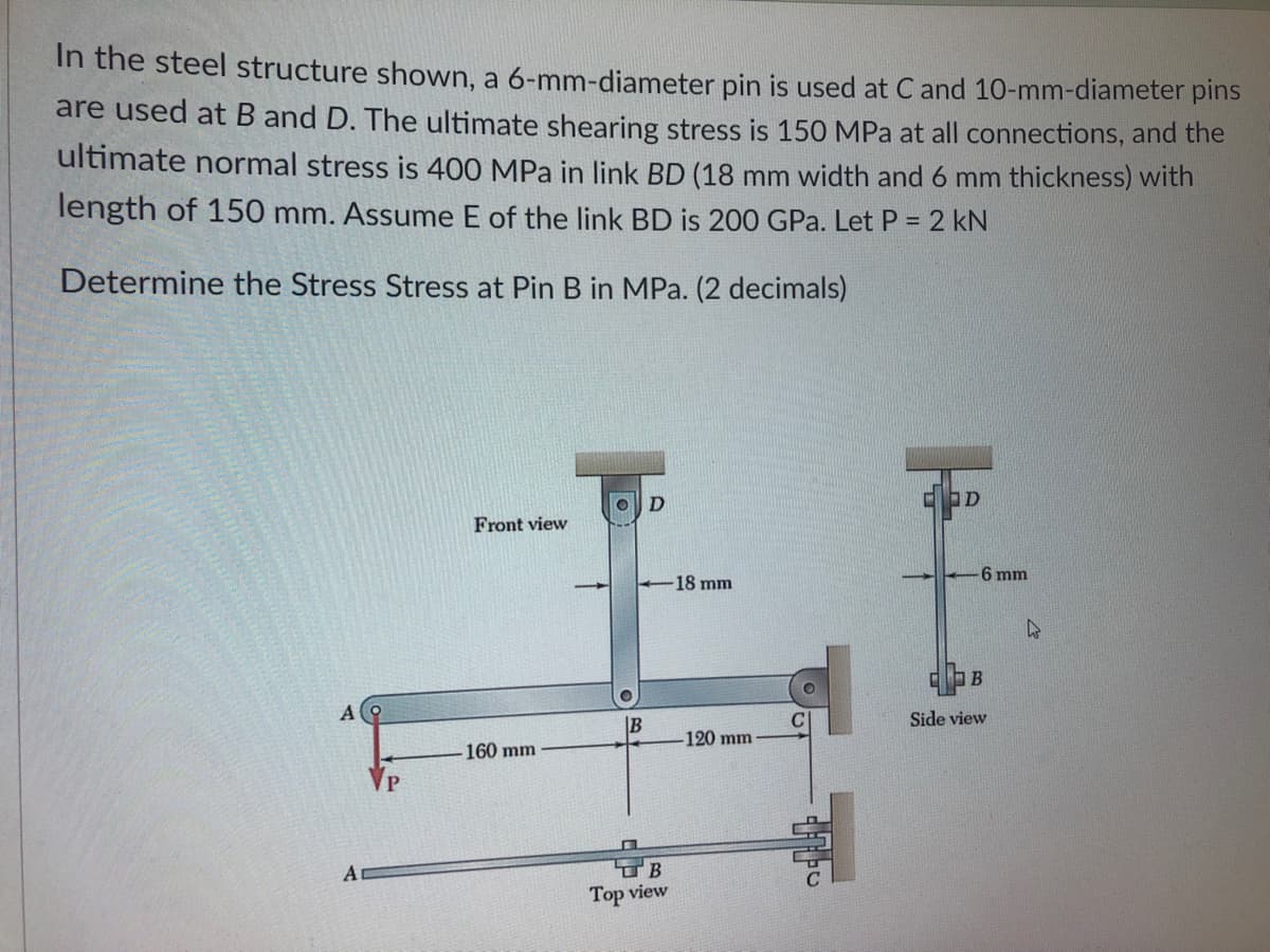 In the steel structure shown, a 6-mm-diameter pin is used at C and 10-mm-diameter pins
are used at B and D. The ultimate shearing stress is 150 MPa at all connections, and the
ultimate normal stress is 400 MPa in link BD (18 mm width and 6 mm thickness) with
length of 150 mm. Assume E of the link BD is 200 GPa. Let P = 2 kN
%3D
Determine the Stress Stress at Pin B in MPa. (2 decimals)
Front view
6 mm
18 mm
B
Side view
120 mm
160 mm
A
Top view
