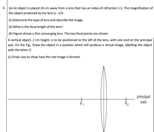 6 (a) An object is placed 20 cm away from a lens that has an index of refraction 1.5. The magnification of
the object produced by the lens is -1/4.
(i) Determine the type of lens and describe the image.
(ii) What is the focal length of the lens?
