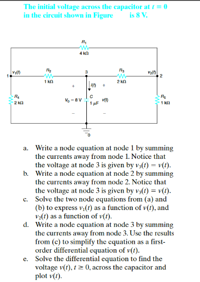 The initial voltage across the capacitor at t = 0
in the circuit shown in Figure
is 8 V.
4 kn
3
1 kn
2 kn
R5
1 kl
Vo =8V
2 kl
a. Write a node equation at node 1 by summing
the currents away from node 1. Notice that
the voltage at node 3 is given by v3(t) = v(t).
b. Write a node equation at node 2 by summing
the currents away from node 2. Notice that
the voltage at node 3 is given by v3(!) = v(t).
c. Solve the two node equations from (a) and
(b) to express v,(t) as a function of v(t), and
va(t) as a function of v(t).
d. Write a node equation at node 3 by summing
the currents away from node 3. Use the results
from (c) to simplify the equation as a first-
order differential equation of v(t).
e. Solve the differential equation to find the
voltage v(t), t 2 0, across the capacitor and
plot v(t).
