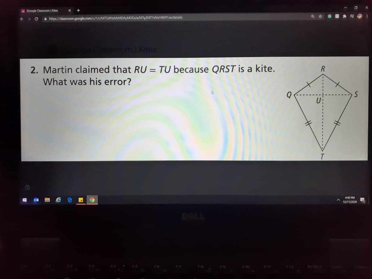A (Google Classroom) Kites
GO * E :
i http://classroom.google.com/u/1/c/MTQANZMZMDAYMDEZ/a/MT92MTYXNZY4MTUW/details
ssroom) Kites
2. Martin claimed that RU = TU because QRST is a kite.
What was his error?
4:40 PM
12/17/2020
DOLL
F8
F10
F11
F12
PrAScr
Inert
