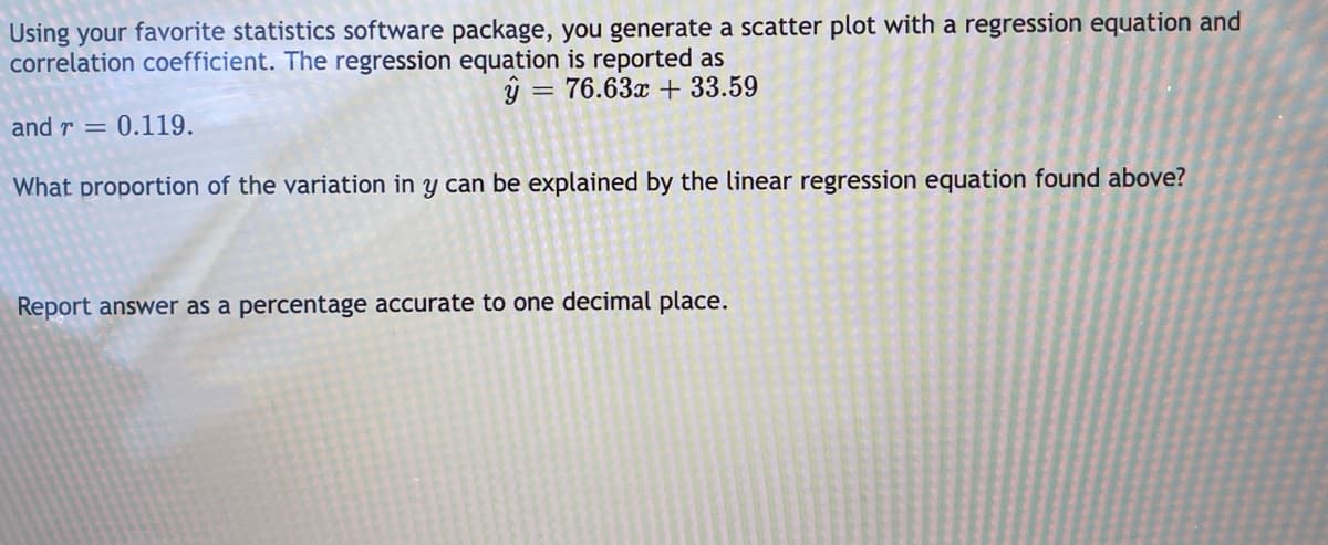 Using your favorite statistics software package, you generate a scatter plot with a regression equation and
correlation coefficient. The regression equation is reported as
= 76.63x + 33.59
and r
0.119.
What proportion of the variation in y can be explained by the linear regression equation found above?
Report answer as a percentage accurate to one decimal place.
