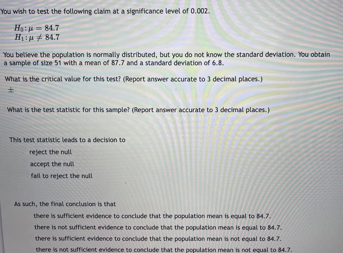 You wish to test the following claim at a significance level of 0.002.
Ho:µ = 84.7
H1: µ + 84.7
You believe the population is normally distributed, but you do not know the standard deviation. You obtain
a sample of size 51 with a mean of 87.7 and a standard deviation of 6.8.
What is the critical value for this test? (Report answer accurate to 3 decimal places.)
士
What is the test statistic for this sample? (Report answer accurate to 3 decimal places.)
This test statistic leads to a decision to
reject the null
accept the null
fail to reject the null
As such, the final conclusion is that
there is sufficient evidence to conclude that the population mean is equal to 84.7.
there is not sufficient evidence to conclude that the population mean is equal to 84.7.
there is sufficient evidence to conclude that the population mean is not equal to 84.7.
there is not sufficient evidence to conclude that the population mean is not equal to 84.7.
