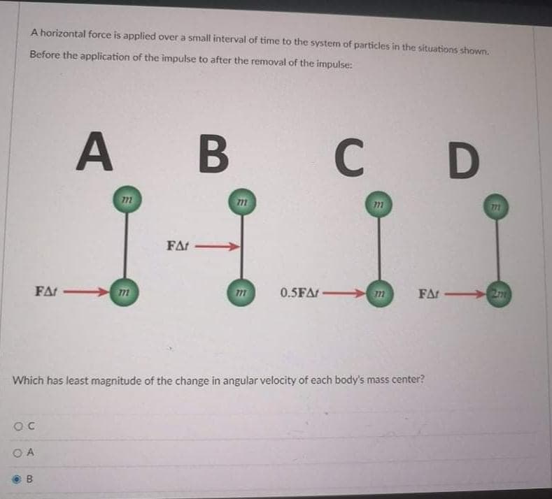 A horizontal force is applied over a small interval of time to the systern of particles in the situations shown,
Before the application of the impulse to after the removal of the impulse:
A B
C D
771
77
FAr
FAr
m
77
0.5FAr m
FAr 27m
Which has least magnitude of the change in angular velocity of each body's mass center?
O A
