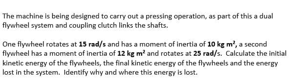 The machine is being designed to carry out a pressing operation, as part of this a dual
flywheel system and coupling clutch links the shafts.
One flywheel rotates at 15 rad/s and has a moment of inertia of 10 kg m?, a second
flywheel has a moment of inertia of 12 kg m? and rotates at 25 rad/s. Calculate the initial
kinetic energy of the flywheels, the final kinetic energy of the flywheels and the energy
lost in the system. Identify why and where this energy is lost.
