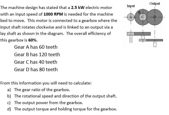 The machine design has stated that a 2.5 kW electric motor
with an input speed of 1000 RPM is needed for the machine
bed to move. This motor is connected to a gearbox where the
input shaft rotates clockwise and is linked to an output via a
lay shaft as shown in the diagram. The overall efficiency of
this gearbox is 60%.
Gear A has 60 teeth
Gear B has 120 teeth
Gear C has 40 teeth
Gear D has 80 teeth
From this information you will need to calculate:
a) The gear ratio of the gearbox.
b) The rotational speed and direction of the output shaft.
c) The output power from the gearbox.
d) The output torque and holding torque for the gearbox.
Input
B
Output