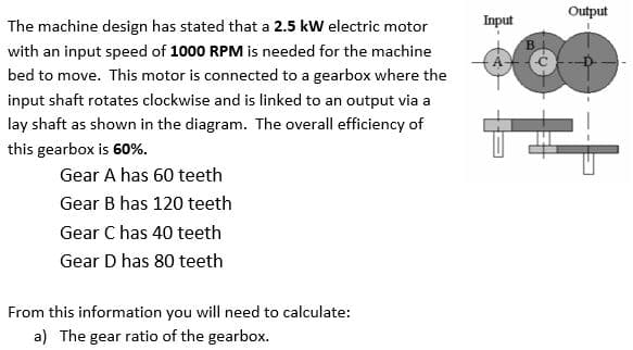 The machine design has stated that a 2.5 kW electric motor
with an input speed of 1000 RPM is needed for the machine
bed to move. This motor is connected to a gearbox where the
input shaft rotates clockwise and is linked to an output via a
lay shaft as shown in the diagram. The overall efficiency of
this gearbox is 60%.
Gear A has 60 teeth
Gear B has 120 teeth
Gear C has 40 teeth
Gear D has 80 teeth
From this information you will need to calculate:
a) The gear ratio of the gearbox.
Input
B
Output