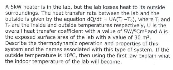 A 5kW heater is in the lab, but the lab losses heat to its outside
surroundings. The heat transfer rate between the lab and the
outside is given by the equation dQ/dt = UA(T-T.), where Ti and
To are the inside and outside temperatures respectively, U is the
overall heat transfer coefficient with a value of 5W/°CM2 and A is
the exposed surface area of the lab with a value of 30 m2.
Describe the thermodynamic operation and properties of this
system and the names associated with this type of system. If the
outside temperature is 10°C, then using the first law explain what
the indoor temperature of the lab will become.
