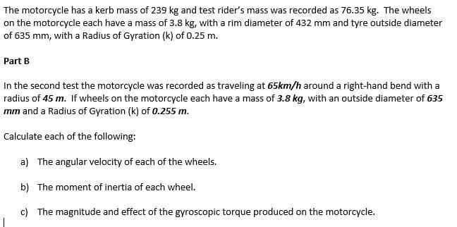 The motorcycle has a kerb mass of 239 kg and test rider's mass was recorded as 76.35 kg. The wheels
on the motorcycle each have a mass of 3.8 kg, with a rim diameter of 432 mm and tyre outside diameter
of 635 mm, with a Radius of Gyration (k) of 0.25 m.
Part B
In the second test the motorcycle was recorded as traveling at 65km/h around a right-hand bend with a
radius of 45 m. If wheels on the motorcycle each have a mass of 3.8 kg, with an outside diameter of 635
mm and a Radius of Gyration (k) of 0.255 m.
Calculate each of the following:
a) The angular velocity of each of the wheels.
b) The moment of inertia of each wheel.
c) The magnitude and effect of the gyroscopic torque produced on the motorcycle.
