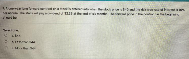 7. A one-year long forward contract on a stock is entered into when the stock price is $40 and the risk-free rate of interest is 10%
per annum. The stock will pay a dividend of $2.35 at the end of six months. The forward price in the contract in the beginning
should be:
Select one:
a. $44
O b. Less than $44
c. More than $44
