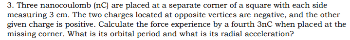 3. Three nanocoulomb (nC) are placed at a separate corner of a square with each side
measuring 3 cm. The two charges located at opposite vertices are negative, and the other
given charge is positive. Calculate the force experience by a fourth 3nC when placed at the
missing corner. What is its orbital period and what is its radial acceleration?
