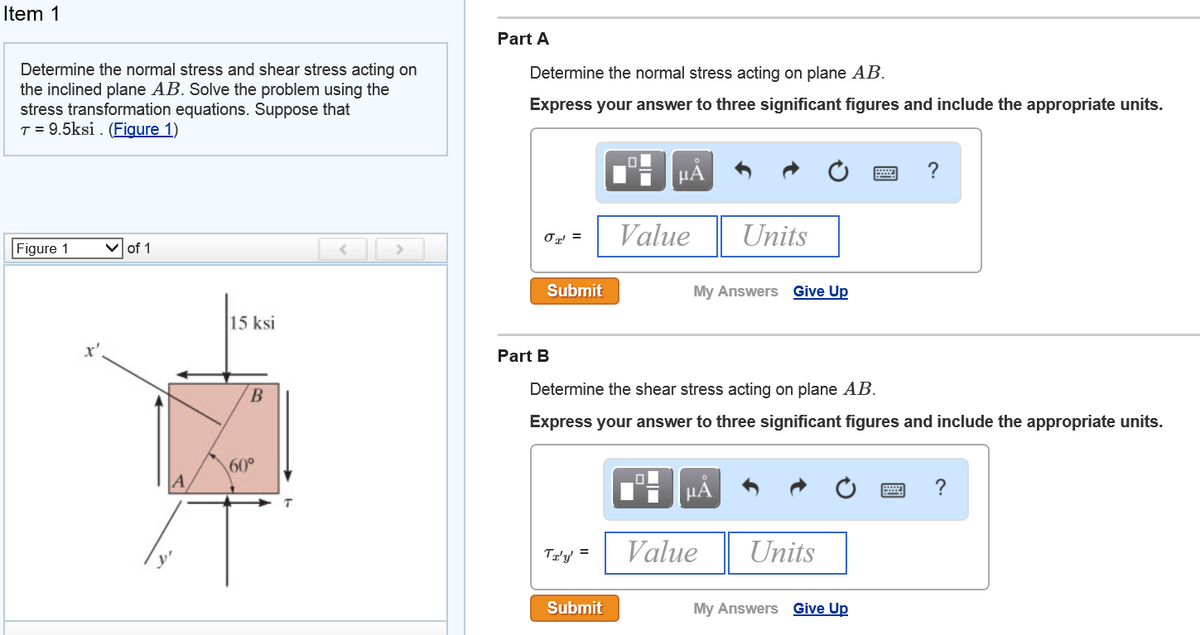 Item 1
Part A
Determine the normal stress and shear stress acting on
the inclined plane AB. Solve the problem using the
stress transformation equations. Suppose that
T = 9.5ksi . (Figure 1)
Determine the normal stress acting on plane AB.
Express your answer to three significant figures and include the appropriate units.
HÀ
Value
Units
Figure 1
of 1
Submit
My Answers Give Up
15 ksi
x'
Part B
Determine the shear stress acting on plane AB.
Express your answer to three significant figures and include the appropriate units.
60°
HA
Tz'y' =
Value
Units
Submit
My Answers Give Up
