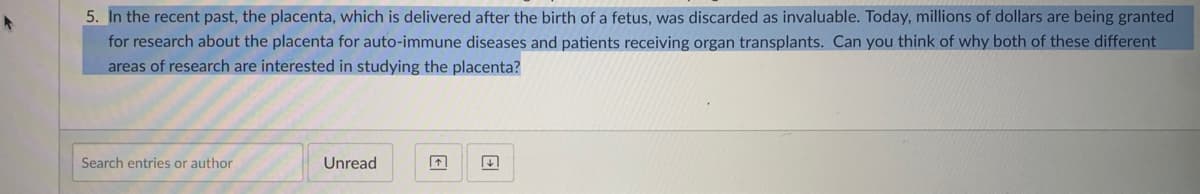 5. In the recent past, the placenta, which is delivered after the birth of a fetus, was discarded as invaluable. Today, millions of dollars are being granted
for research about the placenta for auto-immune diseases and patients receiving organ transplants. Can you think of why both of these different
areas of research are interested in studying the placenta?
Search entries or author
Unread
