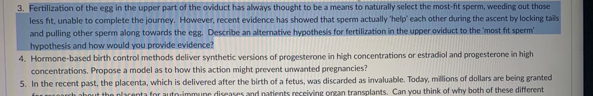 3. Fertilization of the egg in the upper part of the oviduct has always thought to be a means to naturally select the most-fit sperm, weeding out those
less fit, unable to complete the journey. However, recent evidence has showed that sperm actually 'help' each other during the ascent by locking tails
and pulling other sperm along towards the egg. Describe an alternative hypothesis for fertilization in the upper oviduct to the 'most fit sperm'
hypothesis and how would you provide evidence?
4. Hormone-based birth control methods deliver synthetic versions of progesterone in high concentrations or estradiol and progesterone in high
concentrations. Propose a model as to how this action might prevent unwanted pregnancies?
5. In the recent past, the placenta, which is delivered after the birth of a fetus, was discarded as invaluable. Today, millions of dollars are being granted
for rocoarch nhout the placenta for auto-immune diseases and patients receiving organ transplants. Can you think of why both of these different
