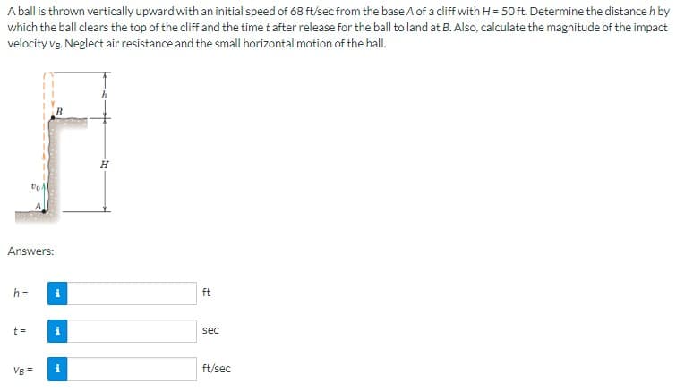 A ball is thrown vertically upward with an initial speed of 68 ft/sec from the base A of a cliff with H = 50 ft. Determine the distance h by
which the ball clears the top of the cliff and the time t after release for the ball to land at B. Also, calculate the magnitude of the impact
velocity vg. Neglect air resistance and the small horizontal motion of the ball.
Answers:
h =
to
t=
VB = i
H
ft
sec
ft/sec