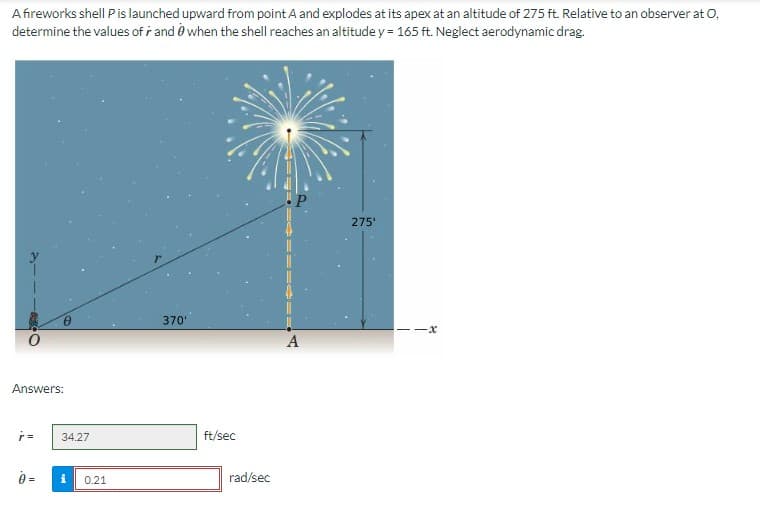 A fireworks shell P is launched upward from point A and explodes at its apex at an altitude of 275 ft. Relative to an observer at O,
determine the values of r and when the shell reaches an altitude y = 165 ft. Neglect aerodynamic drag.
Answers:
ŕ=
34.27
i
0.21
370'
ft/sec
rad/sec
A
275'