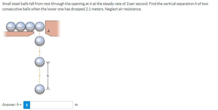 Small steel balls fall from rest through the opening at A at the steady rate of 3 per second. Find the vertical separation h of two
consecutive balls when the lower one has dropped 2.1 meters. Neglect air resistance.
Answer: h= i
3