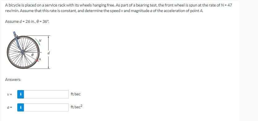 A bicycle is placed on a service rack with its wheels hanging free. As part of a bearing test, the front wheel is spun at the rate of N = 47
rev/min. Assume that this rate is constant, and determine the speed v and magnitude a of the acceleration of point A.
Assume d = 26 in., 0 = 36%.
Answers:
V=
i
a = i
0
2₂
ft/sec
ft/sec²