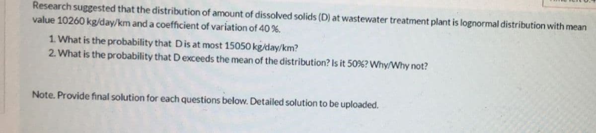 Research suggested that the distribution of amount of dissolved solids (D) at wastewater treatment plant is lognormal distribution with mean
value 10260 kg/day/km and a coefficient of variation of 40 %.
1. What is the probability that D is at most 15050 kg/day/km?
2. What is the probability that Dexceeds the mean of the distribution? Is it 50%? Why/Why not?
Note. Provide final solution for each questions below. Detailed solution to be uploaded.
