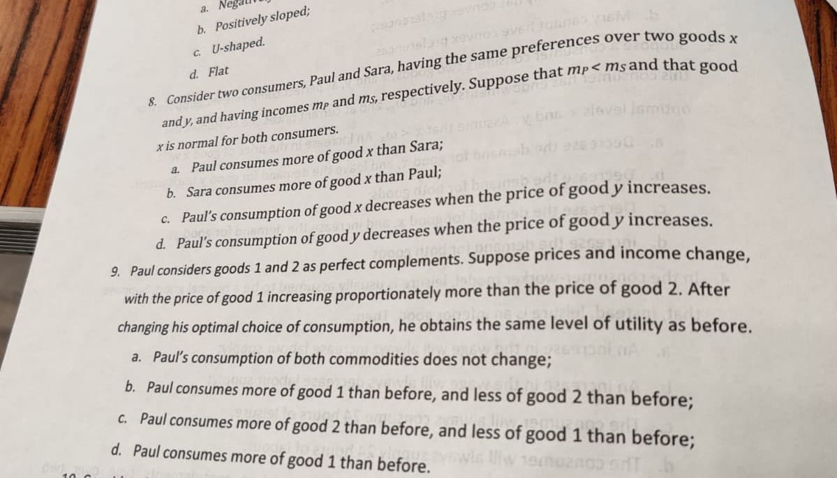 a.
b. Positively sloped3;
c. U-shaped.
over two goods x
d. Flat
8. Consider two consumers, Paul and Sara, having the same preferences
alevel Ismdao
x is normal for both consumers.
a. Paul consumes more of good x than Sara;
b. Sara consumes more of good x than Paul;
c. Paul's consumption of good x decreases when the price of good y increases
d. Paul's consumption of good y decreases when the price of good y increases
9. Paul considers goods 1 and 2 as perfect complements. Suppose prices and income change,
with the price of good 1 increasing proportionately more than the price of good 2. After
changing his optimal choice of consumption, he obtains the same level of utility as before.
a. Paul's consumption of both commodities does not change;
b. Paul consumes more of good 1 than before, and less of good 2 than before;
c. Paul consumes more of good 2 than before, and less of good 1 than before;
d. Paul consumes more of good 1 than before.
