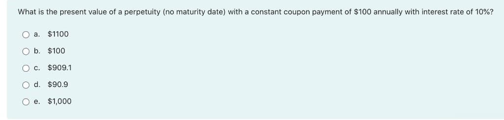 What is the present value of a perpetuity (no maturity date) with a constant coupon payment of $100 annually with interest rate of 10%?
O a.
$1100
O b. $100
O c. $909.1
O d. $90.9
e. $1,000
