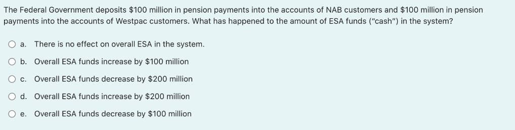 The Federal Government deposits $100 million in pension payments into the accounts of NAB customers and $100 million in pension
payments into the accounts of Westpac customers. What has happened to the amount of ESA funds ("cash") in the system?
O a.
There is no effect on overall ESA in the system.
O b. Overall ESA funds increase by $100 million
O c.
Overall ESA funds decrease by $200 million
O d. Overall ESA funds increase by $200 million
e.
Overall ESA funds decrease by $100 million
