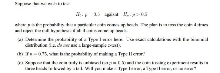 Suppose that we wish to test
Ho: p = 0.5 agaisnt Ha: p> 0.5
where p is the probability that a particular coin comes up heads. The plan is to toss the coin 4 times
and reject the null hypothesis if all 4 coins come up heads.
(a) Determine the probability of a Type I error here. Use exact calculations with the binomial
distribution (i.e. do not use a large-sample z-test).
(b) If p = 0.75, what is the probability of making a Type II error?
(c) Suppose that the coin truly is unbiased (so p = 0.5) and the coin tossing experiment results in
three heads followed by a tail. Will you make a Type I error, a Type II error, or no error?
