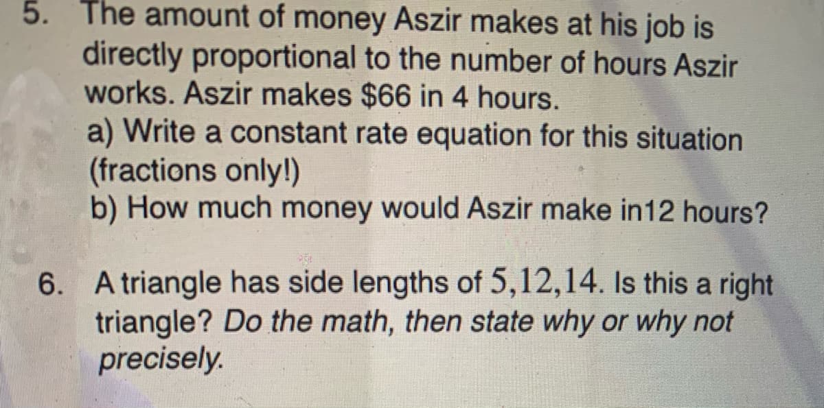 5. The amount of money Aszir makes at his job is
directly proportional to the number of hours Aszir
works. Aszir makes $66 in 4 hours.
a) Write a constant rate equation for this situation
(fractions only!)
b) How much money would Aszir make in12 hours?
6. A triangle has side lengths of 5,12,14. Is this a right
triangle? Do the math, then state why or why not
precisely.
