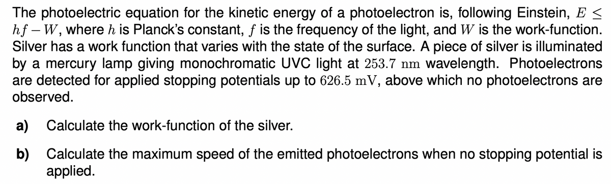 The photoelectric equation for the kinetic energy of a photoelectron is, following Einstein, E <
hf – W, where h is Planck's constant, f is the frequency of the light, and W is the work-function.
Silver has a work function that varies with the state of the surface. A piece of silver is illuminated
by a mercury lamp giving monochromatic UVC light at 253.7 nm wavelength. Photoelectrons
are detected for applied stopping potentials up to 626.5 mV, above which no photoelectrons are
observed.
a) Calculate the work-function of the silver.
b)
Calculate the maximum speed of the emitted photoelectrons when no stopping potential is
applied.
