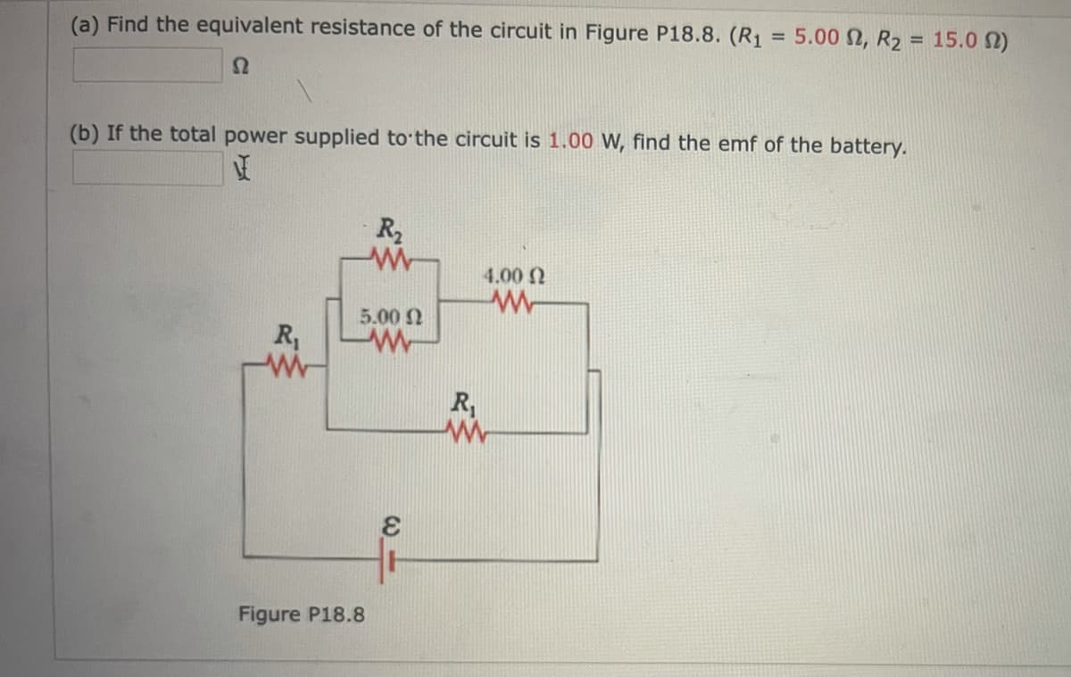 (a) Find the equivalent resistance of the circuit in Figure P18.8. (R1
5.00 2, R2 = 15.0 N)
%3D
(b) If the total power supplied to the circuit is 1.00 W, find the emf of the battery.
R2
4.00 2
5.00 N
R1
R,
Figure P18.8
C.
