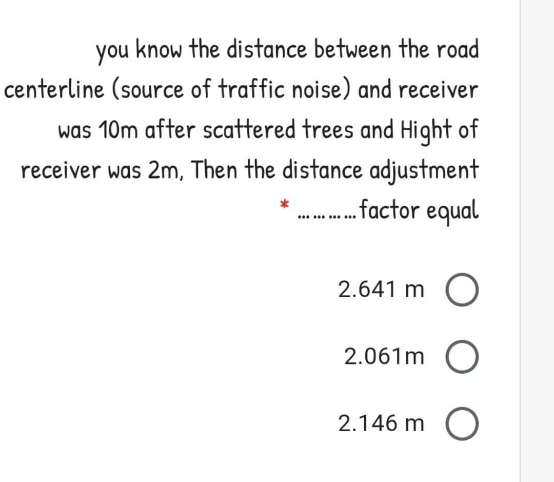 you know the distance between the road
centerline (source of traffic noise) and receiver
was 10m after scattered trees and Hight of
receiver was 2m, Then the distance adjustment
.factor equal
.. . .
2.641 m
2.061m O
2.146 m O
