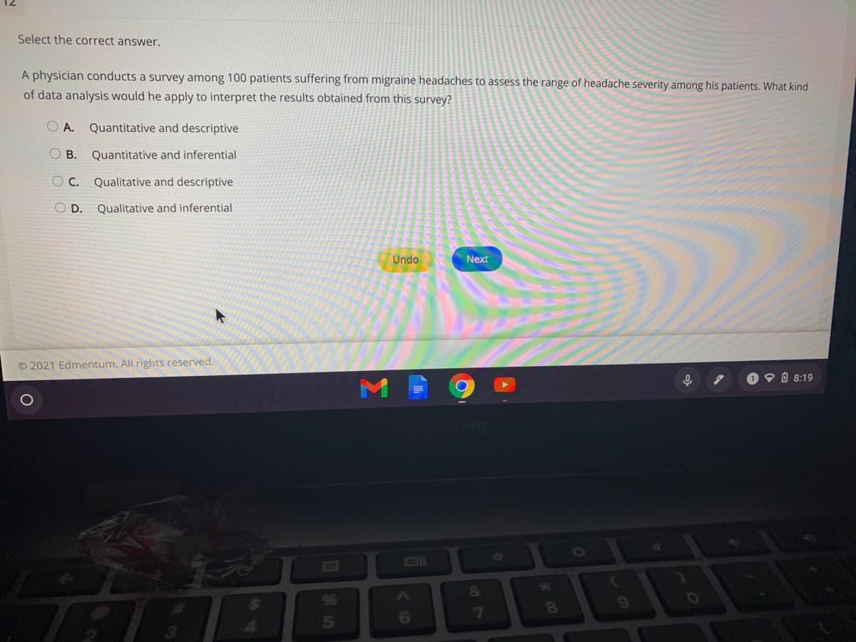 Select the correct answer.
A physician conducts a survey among 100 patients suffering from migraine headaches to assess the range of headache severity among his patients. What kind
of data analysis would he apply to interpret the results obtained from this survey?
A.
Quantitative and descriptive
O B.
Quantitative and inferential
O C.
Qualitative and descriptive
O D.
Qualitative and inferential
Undo
Next
© 2021 Edmentum. All rights reserved.
O O 0 8:19
&
LA
24
96
6.
6
7
