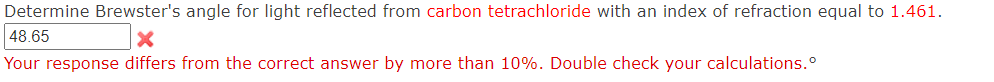 Determine Brewster's angle for light reflected from carbon tetrachloride with an index of refraction equal to 1.461.
48.65
Your response differs from the correct answer by more than 10%. Double check your calculations.º