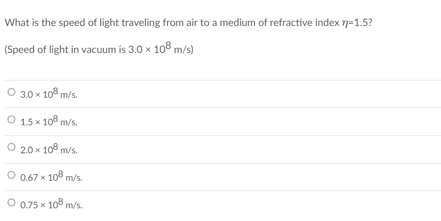 What is the speed of light traveling from air to a medium of refractive index n=1.5?
(Speed of light in vacuum is 3.0 × 108 m/s)
O 3.0 x 108 m/s.
O 1.5 x 108 m/s.
O 2.0 × 108 m/s.
O 0.67 x 108 m/s.
O 0.75 x 108 m/s.