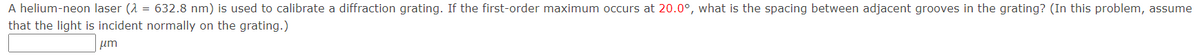 A helium-neon laser (2= 632.8 nm) is used to calibrate a diffraction grating. If the first-order maximum occurs at 20.0°, what is the spacing between adjacent grooves in the grating? (In this problem, assume
that the light is incident normally on the grating.)
μm