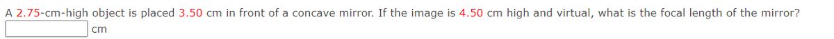 A 2.75-cm-high object is placed 3.50 cm in front of a concave mirror. If the image is 4.50 cm high and virtual, what is the focal length of the mirror?
cm
