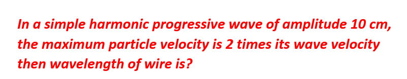 In a simple harmonic progressive wave of amplitude 10 cm,
the maximum particle velocity is 2 times its wave velocity
then wavelength of wire is?
