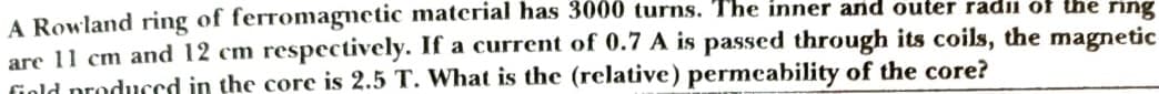 A Rowland ring of ferromagnetic material has 3000 turns. The inner and outer radi of the ning
are 11 cm and 12 cm respectively. If a current of 0.7 A is passed through its coils, the magnetic
fiold produced in the core is 2.5 T. What is the (relative) permcability of the core?
