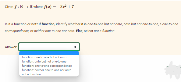 Given f: R → R where f(x) = -3x² +7
Is it a function or not? If function, identify whether it is one-to-one but not onto, onto but not one-to-one, a one-to-one
correspondence, or neither one-to-one nor onto. Else, select not a function.
Answer:
function: one-to-one but not onto
function: onto but not one-to-one
function: one-to-one correspondence
function: neither one-to-one nor onto
not a function
+