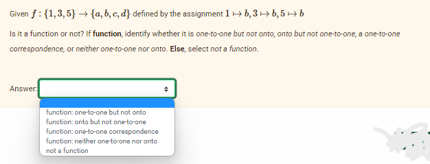 Given f: {1,3,5} → {a,b,c,d} defined by the assignment 1
b, 3 → b, 5 → b
Is it a function or not? If function, identify whether it is one-to-one but not onto, onto but not one-to-one, a one-to-one
correspondence, or neither one-to-one nor onto. Else, select not a function.
Answer:
function: one-to-one but not onto
function: onto but not one-to-one
function: one-to-one correspondence
function: neither one-to-one nor onto
not a function