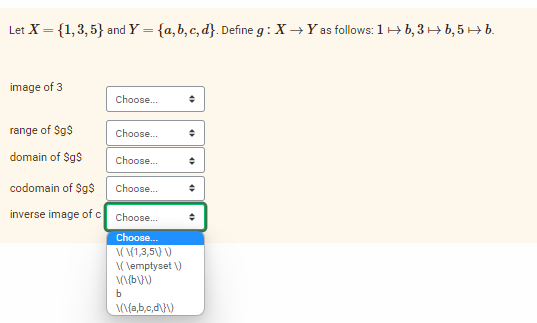 Let X = {1,3,5} and Y = {a,b,c,d}. Define g: X→Y as follows: 1 b, 3b, 5 → b.
image of 3
range of $g$
domain of $g$
Choose...
Choose...
Choose...
codomain of $g$
Choose...
inverse image of c Choose....
Choose...
\(\{1,3,5\) \)
\(\emptyset \)
\(\(b\}\)
b
\(\{a,b,c,d\}\)
+
+
+
O