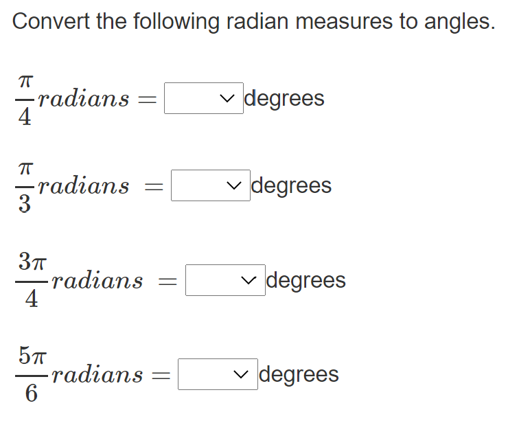 **Convert the following radian measures to angles.**

\[ \frac{\pi}{4} \text{ radians} = \boxed{\phantom{\text{X}}} \text{ degrees} \]

\[ \frac{\pi}{3} \text{ radians} = \boxed{\phantom{\text{X}}} \text{ degrees} \]

\[ \frac{3\pi}{4} \text{ radians} = \boxed{\phantom{\text{X}}} \text{ degrees} \]

\[ \frac{5\pi}{6} \text{ radians} = \boxed{\phantom{\text{X}}} \text{ degrees} \]

In this exercise, you need to convert the given radian measurements to angle measurements in degrees. Use the conversion factor \( \pi \text{ radians} = 180 \text{ degrees} \) to complete the calculations. Select the correct degree measurement from the dropdown boxes provided.