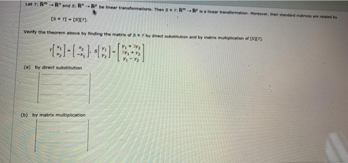 Let T: R"- R" and S: R RP be inear transformations. Then S Tn R"Risa linear transformation. Moreover, their standard matrices are related by
[S- (Sn.
Verify the theorem above by finding the matrix of Sr by direct substitution and by matrix mutiplication of (S)
(a) by direct substitution
(b) by matrix multiplication
