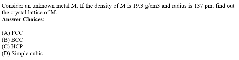 Consider an unknown metal M. If the density of M is 19.3 g/cm3 and radius is 137 pm, find out
the crystal lattice of M.
Answer Choices:
(A) FCC
(В) ВСС
(С) НСР
(D) Simple cubic
