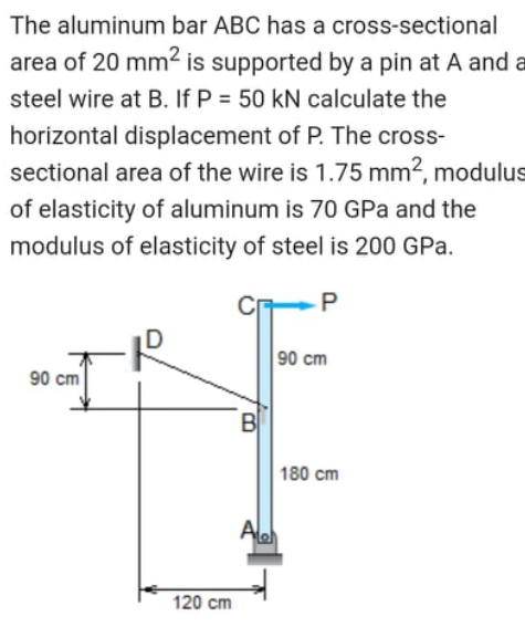 The aluminum bar ABC has a cross-sectional
area of 20 mm2 is supported by a pin at A and a
steel wire at B. If P = 50 kN calculate the
horizontal displacement of P. The cross-
sectional area of the wire is 1.75 mm2, modulus
of elasticity of aluminum is 70 GPa and the
modulus of elasticity of steel is 200 GPa.
D
90 cm
90 cm
B
180 cm
Ale
120 cm
