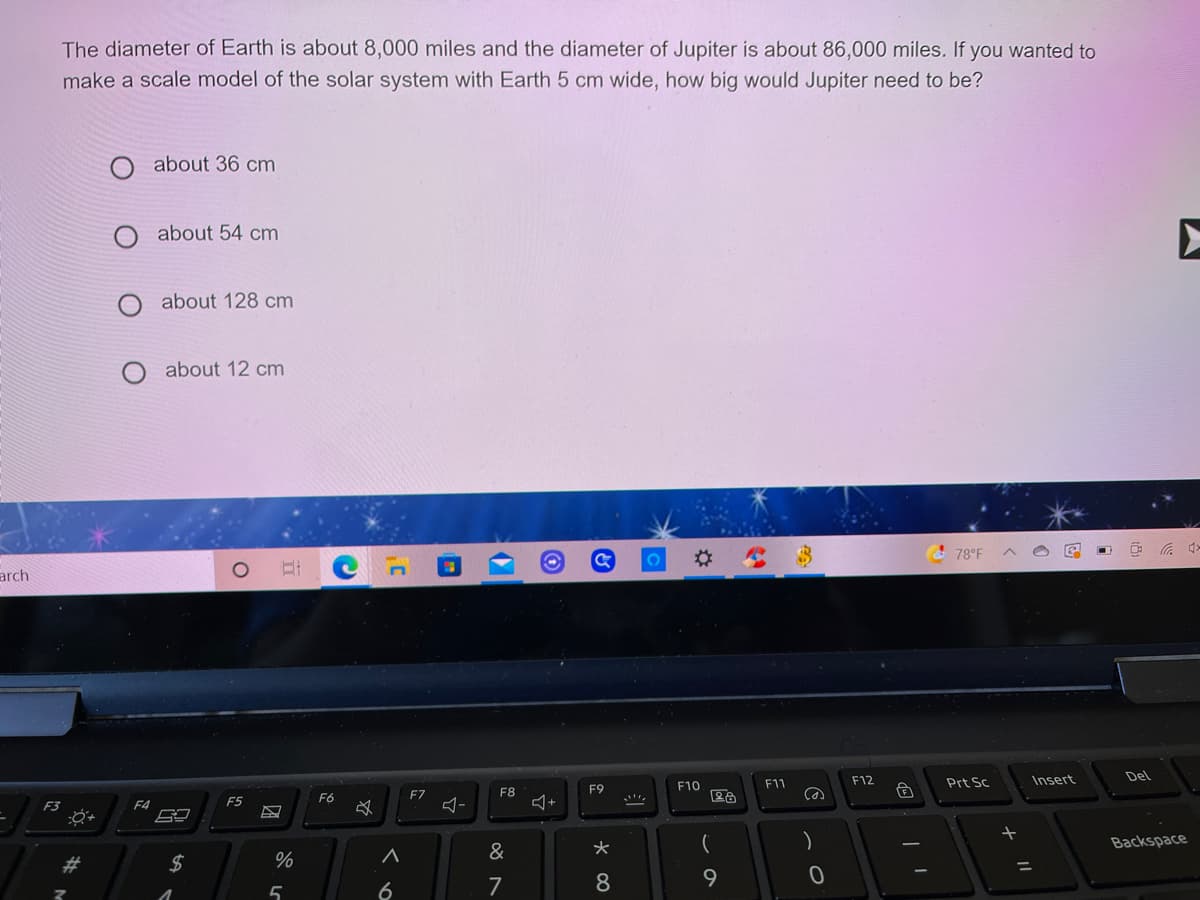 The diameter of Earth is about 8,000 miles and the diameter of Jupiter is about 86,000 miles. If you wanted to
make a scale model of the solar system with Earth 5 cm wide, how big would Jupiter need to be?
about 36 cm
about 54 cm
about 128 cm
about 12 cm
%23
& 78°F
arch
F12
Insert
Del
F10
F11
Prt Sc
FZ
F8
F9
F5
F6
F3
F4
Backspace
&
%3D
5
6
7
8
