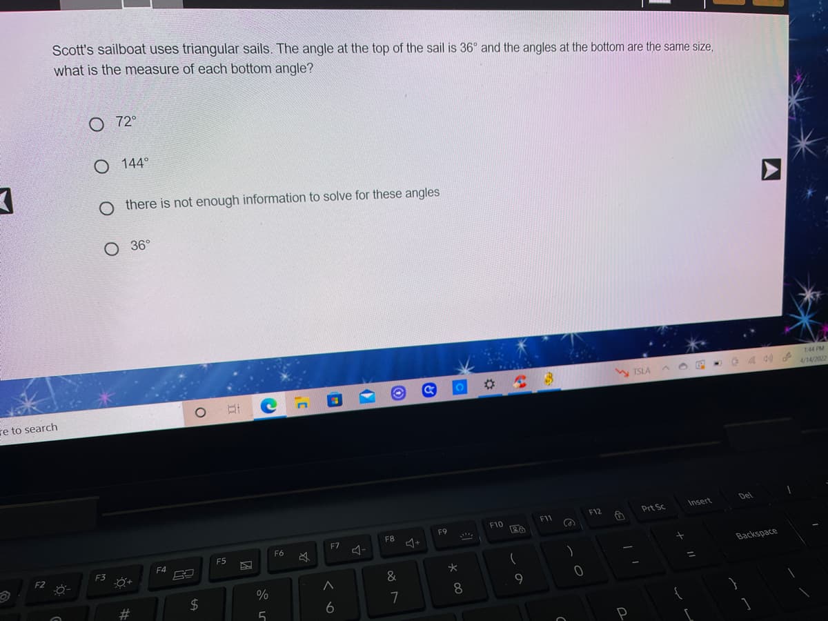 Scott's sailboat uses triangular sails. The angle at the top of the sail is 36° and the angles at the bottom are the same sie,
what is the measure of each bottom angle?
O 72°
O 144°
there is not enough information to solve for these angles
36°
1:44 PM
4/14/2022
W TSLA A O E
re to search
Del
F12
Prt Sc.
Insert
F1
F10
F9
F7
F8
F6
F5
F4
F2
F3
Backspace
%3D
#3
2$
8
9
6
7
5
P
