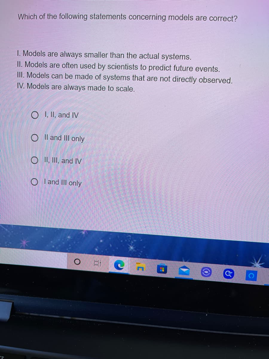 Which of the following statements concerning models are correct?
I. Models are always smaller than the actual systems.
II. Models are often used by scientists to predict future events.
III. Models can be made of systems that are not directly observed.
IV. Models are always made to scale.
O I, II, and IV
O Il and III only
O II, II, and IV
O l and II only
