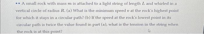 .. A small rock with mass m is attached to a light string of length L and whirled in a
vertical circle of radius R. (a) What is the minimum speed v at the rock's highest point
for which it stays in a circular path? (b) If the speed at the rock's lowest point in its
circular path is twice the value found in part (a), what is the tension in the string when
the rock is at this point?