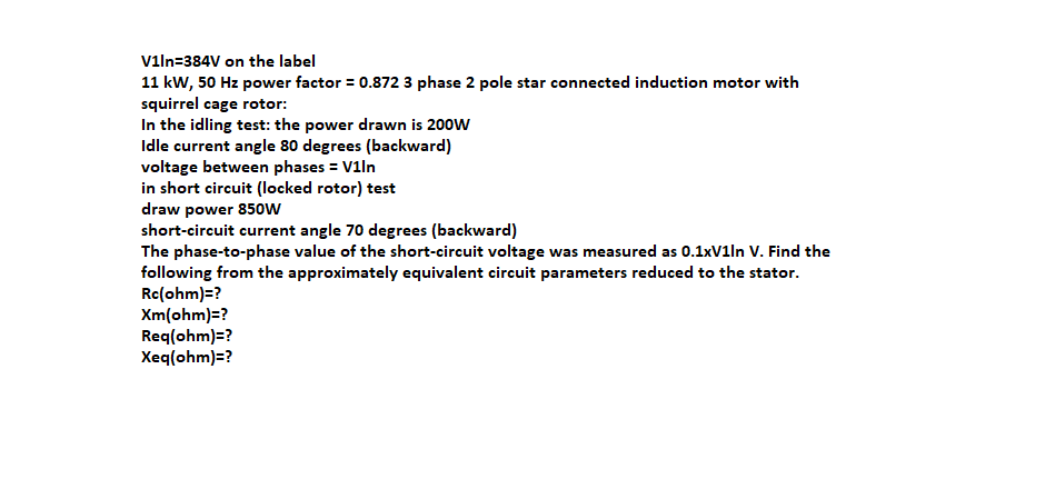 viln=384V on the label
11 kW, 50 Hz power factor = 0.872 3 phase 2 pole star connected induction motor with
squirrel cage rotor:
In the idling test: the power drawn is 200w
Idle current angle 80 degrees (backward)
voltage between phases = V1ln
in short circuit (locked rotor) test
draw power 850w
short-circuit current angle 70 degrees (backward)
The phase-to-phase value of the short-circuit voltage was measured as 0.1xV1ln V. Find the
following from the approximately equivalent circuit parameters reduced to the stator.
Re(ohm)=?
Xm(ohm)=?
Req(ohm)=?
Xeq(ohm)=?
