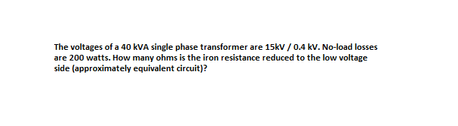 The voltages of a 40 kVA single phase transformer are 15kv / 0.4 kv. No-load losses
are 200 watts. How many ohms is the iron resistance reduced to the low voltage
side (approximately equivalent circuit)?
